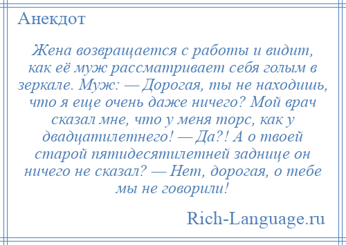 
    Жена возвращается с работы и видит, как её муж рассматривает себя голым в зеркале. Муж: — Дорогая, ты не находишь, что я еще очень даже ничего? Мой врач сказал мне, что у меня торс, как у двадцатилетнего! — Да?! А о твоей старой пятидесятилетней заднице он ничего не сказал? — Нет, дорогая, о тебе мы не говорили!