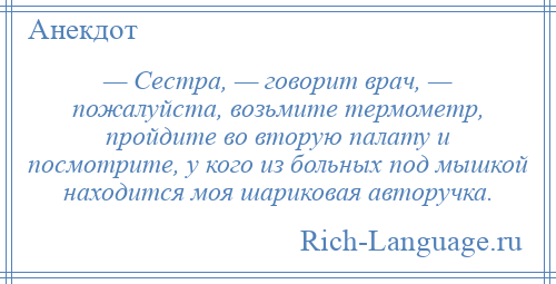 
    — Сестра, — говорит врач, — пожалуйста, возьмите термометр, пройдите во вторую палату и посмотрите, у кого из больных под мышкой находится моя шариковая авторучка.