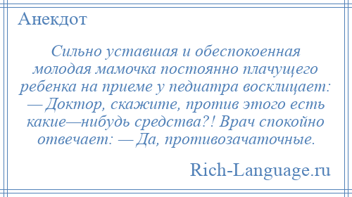 
    Сильно уставшая и обеспокоенная молодая мамочка постоянно плачущего ребенка на приеме у педиатра восклицает: — Доктор, скажите, против этого есть какие—нибудь средства?! Врач спокойно отвечает: — Да, противозачаточные.