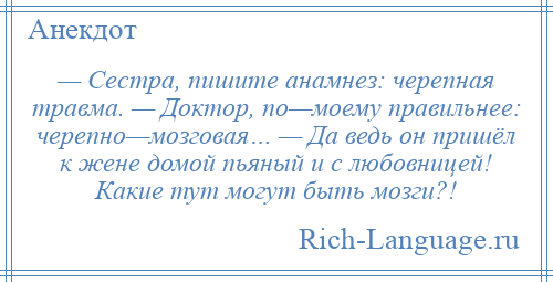 
    — Сестра, пишите анамнез: черепная травма. — Доктор, по—моему правильнее: черепно—мозговая… — Да ведь он пришёл к жене домой пьяный и с любовницей! Какие тут могут быть мозги?!