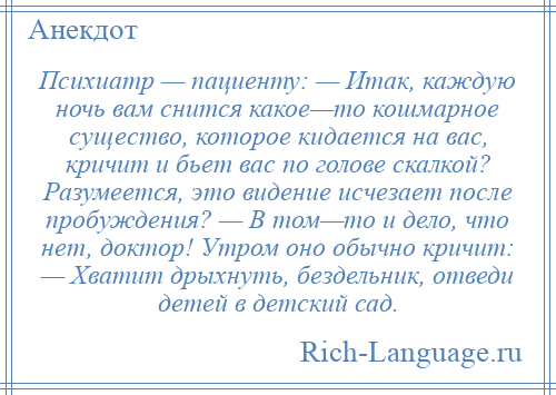 
    Психиатр — пациенту: — Итак, каждую ночь вам снится какое—то кошмарное существо, которое кидается на вас, кричит и бьет вас по голове скалкой? Разумеется, это видение исчезает после пробуждения? — В том—то и дело, что нет, доктор! Утром оно обычно кричит: — Хватит дрыхнуть, бездельник, отведи детей в детский сад.