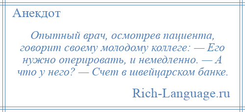 
    Опытный врач, осмотрев пациента, говорит своему молодому коллеге: — Его нужно оперировать, и немедленно. — А что у него? — Счет в швейцарском банке.