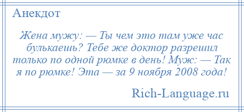 
    Жена мужу: — Ты чем это там уже час булькаешь? Тебе же доктор разрешил только по одной рюмке в день! Муж: — Так я по рюмке! Эта — за 9 ноября 2008 года!