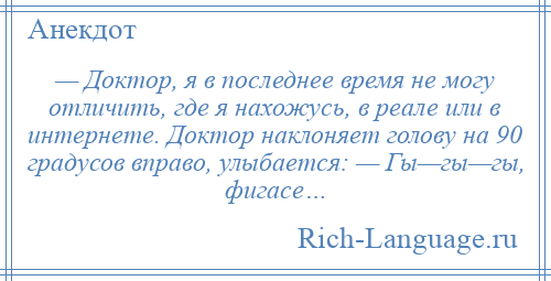 
    — Доктор, я в последнее время не могу отличить, где я нахожусь, в реале или в интернете. Доктор наклоняет голову на 90 градусов вправо, улыбается: — Гы—гы—гы, фигасе…