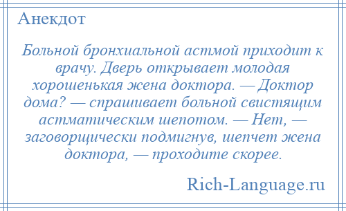 
    Больной бронхиальной астмой приходит к врачу. Дверь открывает молодая хорошенькая жена доктора. — Доктор дома? — спрашивает больной свистящим астматическим шепотом. — Нет, — заговорщически подмигнув, шепчет жена доктора, — проходите скорее.