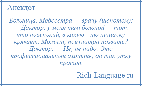 
    Больница. Медсестра — врачу (шёпотом): — Доктор, у меня там больной — тот, что новенький, в какую—то пищалку крякает. Может, психиатра позвать? Доктор: — Не, не надо. Это профессиональный охотник, он так утку просит.