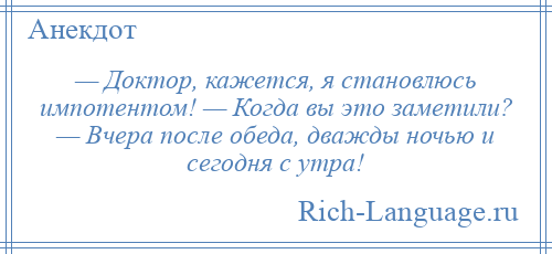 
    — Доктор, кажется, я становлюсь импотентом! — Когда вы это заметили? — Вчера после обеда, дважды ночью и сегодня с утра!