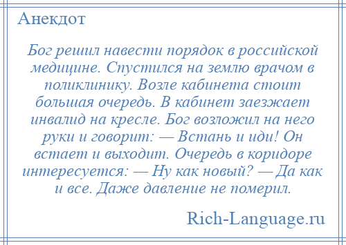 
    Бог решил навести порядок в российской медицине. Спустился на землю врачом в поликлинику. Возле кабинета стоит большая очередь. В кабинет заезжает инвалид на кресле. Бог возложил на него руки и говорит: — Встань и иди! Он встает и выходит. Очередь в коридоре интересуется: — Ну как новый? — Да как и все. Даже давление не померил.