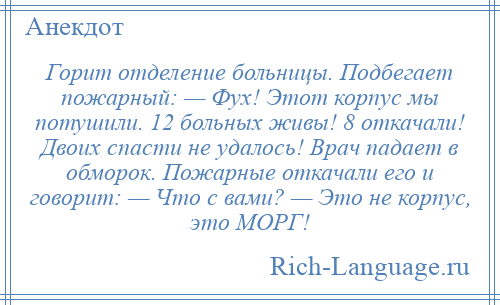 
    Горит отделение больницы. Подбегает пожарный: — Фух! Этот корпус мы потушили. 12 больных живы! 8 откачали! Двоих спасти не удалось! Врач падает в обморок. Пожарные откачали его и говорит: — Что с вами? — Это не корпус, это МОРГ!