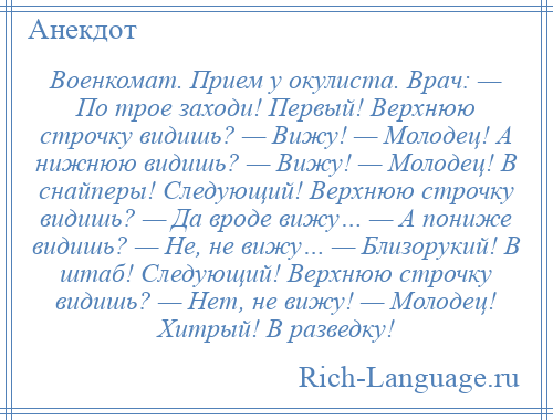 
    Военкомат. Прием у окулиста. Врач: — По трое заходи! Первый! Верхнюю строчку видишь? — Вижу! — Молодец! А нижнюю видишь? — Вижу! — Молодец! В снайперы! Следующий! Верхнюю строчку видишь? — Да вроде вижу… — А пониже видишь? — Не, не вижу… — Близорукий! В штаб! Следующий! Верхнюю строчку видишь? — Нет, не вижу! — Молодец! Хитрый! В разведку!