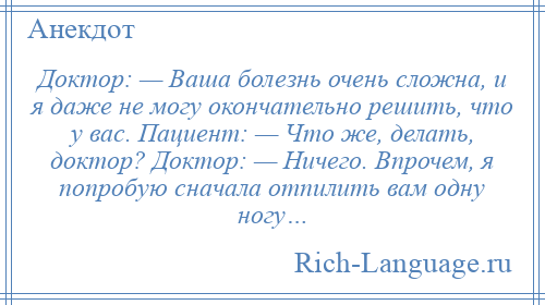 
    Доктор: — Ваша болезнь очень сложна, и я даже не могу окончательно решить, что у вас. Пациент: — Что же, делать, доктор? Доктор: — Ничего. Впрочем, я попробую сначала отпилить вам одну ногу…