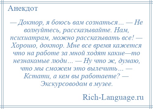 
    — Доктор, я боюсь вам сознаться… — Не волнуйтесь, рассказывайте. Нам, психиатрам, можно рассказывать все! — Хорошо, доктор. Мне все время кажется что на работе за мной ходят какие—то незнакомые люди… — Ну что ж, думаю, что мы сможем это вылечить… — Кстати, а кем вы работаете? — Экскурсоводом в музее.