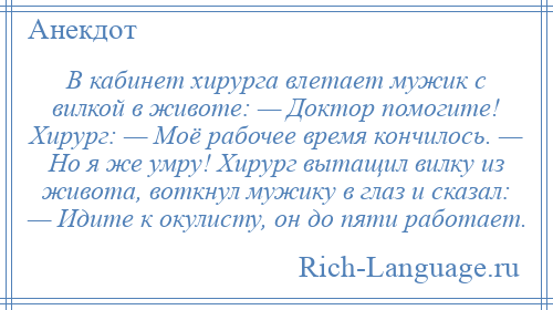 
    В кабинет хирурга влетает мужик с вилкой в животе: — Доктор помогите! Хирург: — Моё рабочее время кончилось. — Но я же умру! Хирург вытащил вилку из живота, воткнул мужику в глаз и сказал: — Идите к окулисту, он до пяти работает.