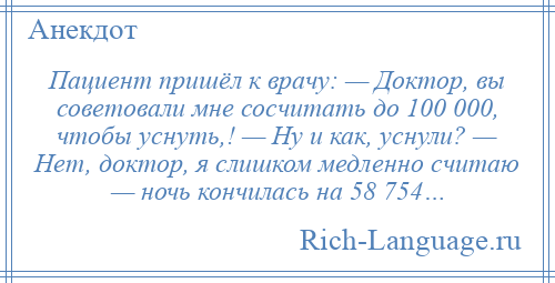 
    Пациент пришёл к врачу: — Доктор, вы советовали мне сосчитать до 100 000, чтобы уснуть,! — Ну и как, уснули? — Нет, доктор, я слишком медленно считаю — ночь кончилась на 58 754…