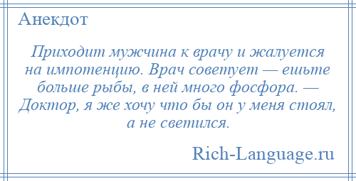 
    Приходит мужчина к врачу и жалуется на импотенцию. Врач советует — ешьте больше рыбы, в ней много фосфора. — Доктор, я же хочу что бы он у меня стоял, а не светился.