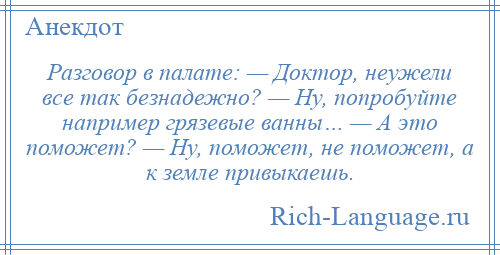 
    Разговор в палате: — Доктор, неужели все так безнадежно? — Ну, попробуйте например грязевые ванны… — А это поможет? — Ну, поможет, не поможет, а к земле привыкаешь.