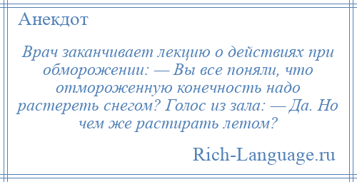 
    Врач заканчивает лекцию о действиях при обморожении: — Вы все поняли, что отмороженную конечность надо растереть снегом? Голос из зала: — Да. Но чем же растирать летом?