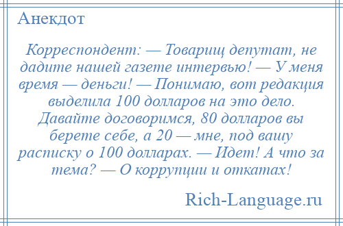 
    Корреспондент: — Товарищ депутат, не дадите нашей газете интервью! — У меня время — деньги! — Понимаю, вот редакция выделила 100 долларов на это дело. Давайте договоримся, 80 долларов вы берете себе, а 20 — мне, под вашу расписку о 100 долларах. — Идет! А что за тема? — О коррупции и откатах!