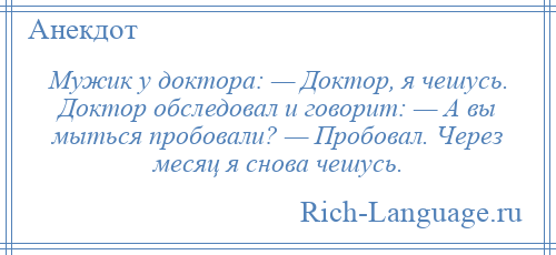 
    Мужик у доктора: — Доктор, я чешусь. Доктор обследовал и говорит: — А вы мыться пробовали? — Пробовал. Через месяц я снова чешусь.