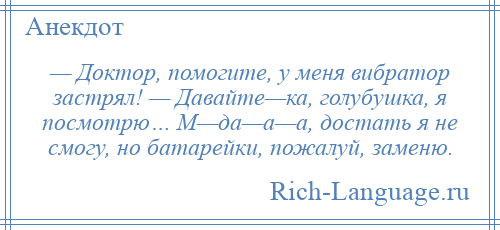 
    — Доктор, помогите, у меня вибратор застрял! — Давайте—ка, голубушка, я посмотрю… М—да—а—а, достать я не смогу, но батарейки, пожалуй, заменю.