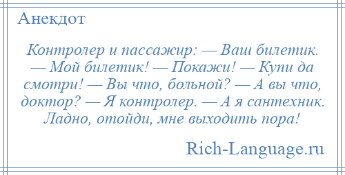 
    Контролер и пассажир: — Ваш билетик. — Мой билетик! — Покажи! — Купи да смотри! — Вы что, больной? — А вы что, доктор? — Я контролер. — А я сантехник. Ладно, отойди, мне выходить пора!