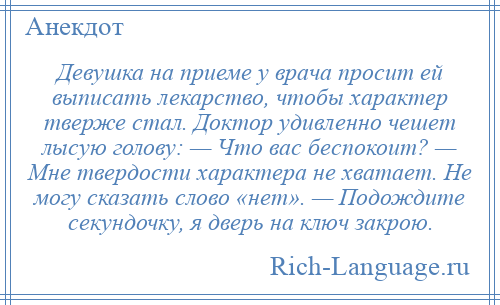
    Девушка на приеме у врача просит ей выписать лекарство, чтобы характер тверже стал. Доктор удивленно чешет лысую голову: — Что вас беспокоит? — Мне твердости характера не хватает. Не могу сказать слово «нет». — Подождите секундочку, я дверь на ключ закрою.