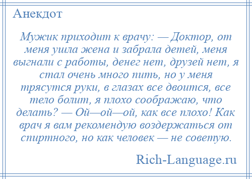 
    Мужик приходит к врачу: — Доктор, от меня ушла жена и забрала детей, меня выгнали с работы, денег нет, друзей нет, я стал очень много пить, но у меня трясутся руки, в глазах все двоится, все тело болит, я плохо соображаю, что делать? — Ой—ой—ой, как все плохо! Как врач я вам рекомендую воздержаться от спиртного, но как человек — не советую.