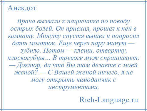 
    Врача вызвали к пациентке по поводу острых болей. Он приехал, прошел к ней в комнату. Минуту спустя вышел и попросил дать молоток. Еще через пару минут — зубило. Потом — клещи, отвертку, плоскогубцы… В тревоге муж спрашивает: — Доктор, да что Вы там делаете с моей женой? — С Вашей женой ничего, я не могу открыть чемоданчик с инструментами.