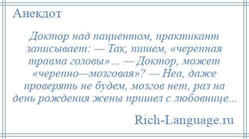 
    Доктор над пациентом, практикант записывает: — Так, пишем, «черепная травма головы»… — Доктор, может «черепно—мозговая»? — Неа, даже проверять не будем, мозгов нет, раз на день рождения жены пришел с любовнице...