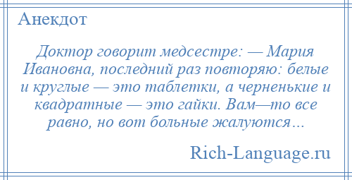 
    Доктор говорит медсестре: — Мария Ивановна, последний раз повторяю: белые и круглые — это таблетки, а черненькие и квадратные — это гайки. Вам—то все равно, но вот больные жалуются…