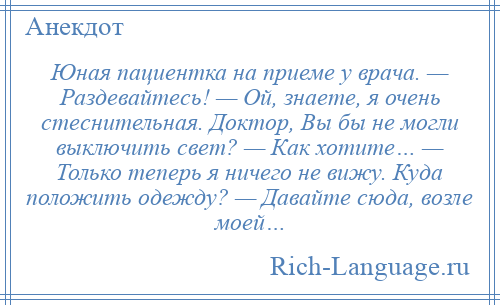 
    Юная пациентка на приеме у врача. — Раздевайтесь! — Ой, знаете, я очень стеснительная. Доктор, Вы бы не могли выключить свет? — Как хотите… — Только теперь я ничего не вижу. Куда положить одежду? — Давайте сюда, возле моей…