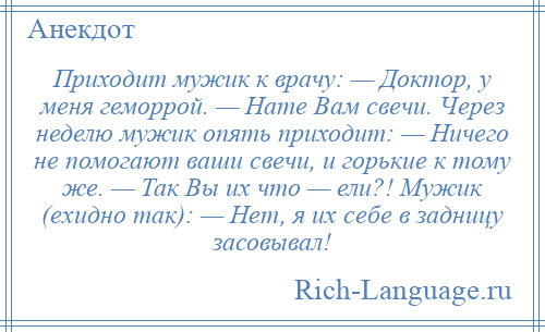 
    Приходит мужик к врачу: — Доктор, у меня геморрой. — Hате Вам свечи. Через неделю мужик опять приходит: — Hичего не помогают ваши свечи, и горькие к тому же. — Так Вы их что — ели?! Мужик (ехидно так): — Hет, я их себе в задницу засовывал!