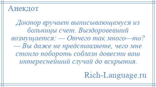 
    Доктор вручает выписывающемуся из больницы счет. Выздоровевший возмущается: — Отчего так много—то? — Вы даже не представляете, чего мне стоило побороть соблазн довести ваш интереснейший случай до вскрытия.