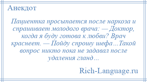 
    Пациентка просыпается после наркоза и спрашивает молодого врача: — Доктор, когда я буду готова к любви? Врач краснеет. — Пойду спрошу шефа…Такой вопрос никто пока не задавал после удаления гланд…