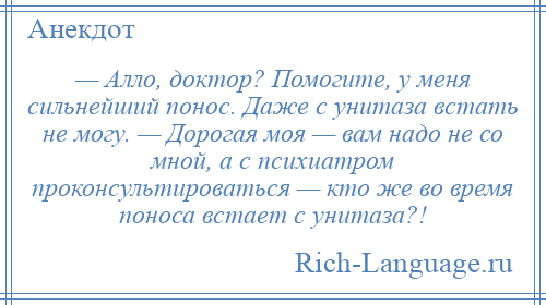 
    — Алло, доктор? Помогите, у меня сильнейший понос. Даже с унитаза встать не могу. — Дорогая моя — вам надо не со мной, а с психиатром проконсультироваться — кто же во время поноса встает с унитаза?!