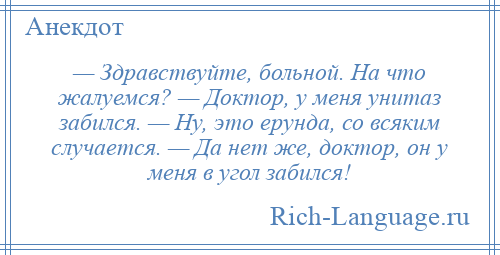 
    — Здравствуйте, больной. На что жалуемся? — Доктор, у меня унитаз забился. — Ну, это ерунда, со всяким случается. — Да нет же, доктор, он у меня в угол забился!