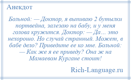 
    Больной: — Доктор, я выпиваю 2 бутылки портвейна, залезаю на бабу, и у меня голова кружится. Доктор: — Да… это нехорошо. Но случай странный. Может, в бабе дело? Приведите ее ко мне. Больной: — Как же я ее приведу? Она ж на Мамаевом Кургане стоит!