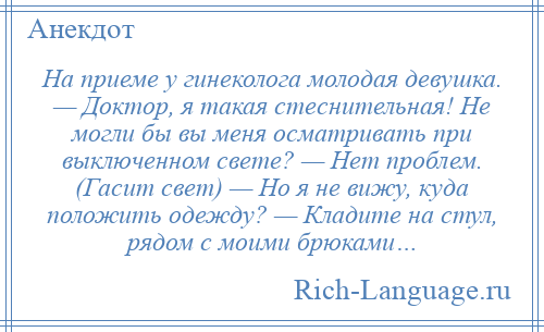 
    Hа приеме у гинеколога молодая девушка. — Доктор, я такая стеснительная! Hе могли бы вы меня осматривать при выключенном свете? — Нет проблем. (Гасит свет) — Но я не вижу, куда положить одежду? — Кладите на стул, рядом с моими брюками…