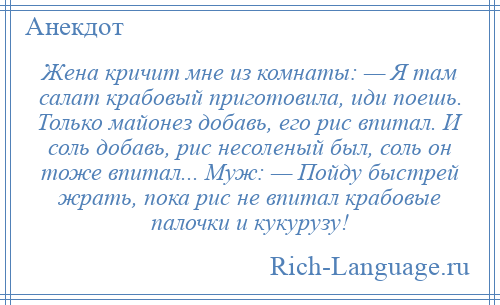 
    Жена кричит мне из комнаты: — Я там салат крабовый приготовила, иди поешь. Только майонез добавь, его рис впитал. И соль добавь, рис несоленый был, соль он тоже впитал... Муж: — Пойду быстрей жрать, пока рис не впитал крабовые палочки и кукурузу!