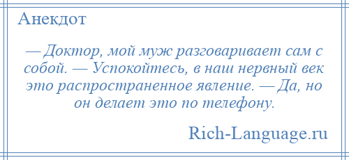 
    — Доктор, мой муж разговаривает сам с собой. — Успокойтесь, в наш нервный век это распространенное явление. — Да, но он делает это по телефону.