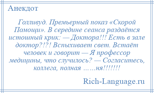 
    Голливуд. Премьерный показ «Скорой Помощи». В середине сеанса раздаётся истошный крик: — Доктора!!! Есть в зале доктор?!?! Вспыхивает свет. Встаёт человек и говорит — Я профессор медицины, что случилось? — Согласитесь, коллега, полная ……ня!!!!!!!