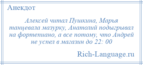 
    Алексей читал Пушкина, Марья танцевала мазурку, Анатолий подыгрывал на фортепиано, а все потому, что Андрей не успел в магазин до 22: 00