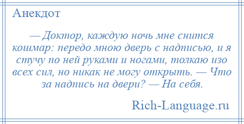 
    — Доктор, каждую ночь мне снится кошмар: передо мною дверь с надписью, и я стучу по ней руками и ногами, толкаю изо всех сил, но никак не могу открыть. — Что за надпись на двери? — Hа себя.