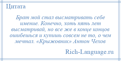 
    Брат мой стал высматривать себе имение. Конечно, хоть пять лет высматривай, но все же в конце концов ошибешься и купишь совсем не то, о чем мечтал. «Крыжовник» Антон Чехов