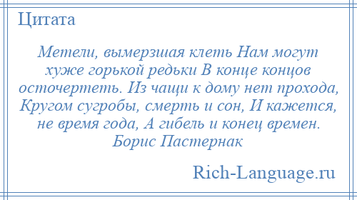 
    Метели, вымерзшая клеть Нам могут хуже горькой редьки В конце концов осточертеть. Из чащи к дому нет прохода, Кругом сугробы, смерть и сон, И кажется, не время года, А гибель и конец времен. Борис Пастернак