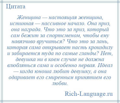 
    Женщина — настоящая женщина, истинная — пассивное начало. Она приз, она награда. Что это за приз, который сам бежит за спортсменом, чтобы ему навязчиво вручиться? Что это за лань, которая сама открывает пасть крокодилу и забирается туда по самые гланды? Нет, девушка ни в коем случае не должна влюбляться сама и особенно первая. Идеал — когда юноша любит девушку, а она одаривает его смиренным принятием его любви.