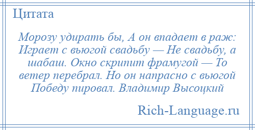 
    Морозу удирать бы, А он впадает в раж: Играет с вьюгой свадьбу — Не свадьбу, а шабаш. Окно скрипит фрамугой — То ветер перебрал. Но он напрасно с вьюгой Победу пировал. Владимир Высоцкий