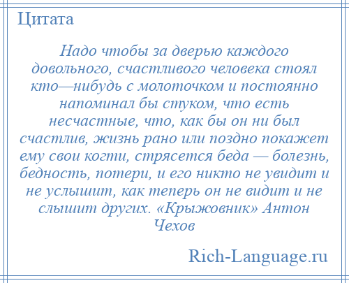 
    Надо чтобы за дверью каждого довольного, счастливого человека стоял кто—нибудь с молоточком и постоянно напоминал бы стуком, что есть несчастные, что, как бы он ни был счастлив, жизнь рано или поздно покажет ему свои когти, стрясется беда — болезнь, бедность, потери, и его никто не увидит и не услышит, как теперь он не видит и не слышит других. «Крыжовник» Антон Чехов