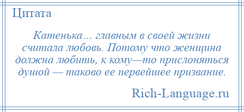 
    Катенька… главным в своей жизни считала любовь. Потому что женщина должна любить, к кому—то прислоняться душой — таково ее первейшее призвание.