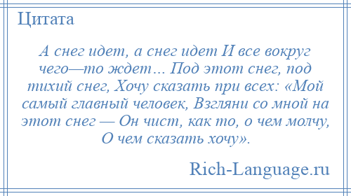 
    А снег идет, а снег идет И все вокруг чего—то ждет… Под этот снег, под тихий снег, Хочу сказать при всех: «Мой самый главный человек, Взгляни со мной на этот снег — Он чист, как то, о чем молчу, О чем сказать хочу».